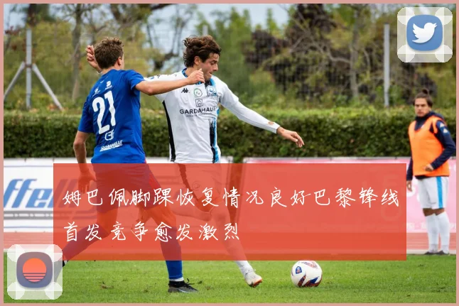 姆巴佩脚踝恢复情况良好巴黎锋线首发竞争愈发激烈