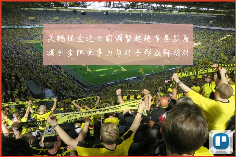 吴艳妮全运会前调整起跑节奏显著提升金牌竞争力与对手形成鲜明对比