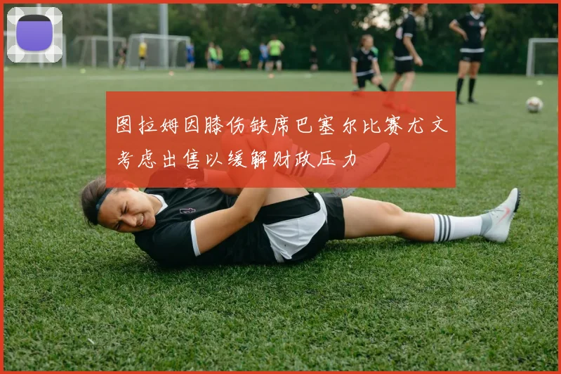 图拉姆因膝伤缺席巴塞尔比赛尤文考虑出售以缓解财政压力
