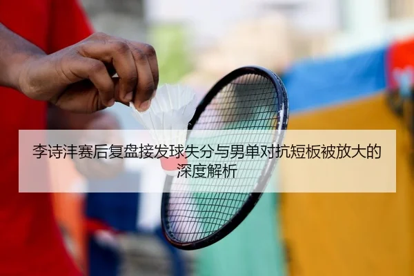 李诗沣赛后复盘接发球失分与男单对抗短板被放大的深度解析