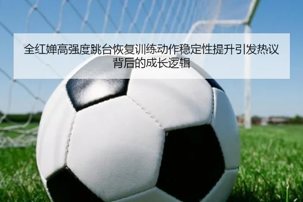 全红婵高强度跳台恢复训练动作稳定性提升引发热议背后的成长逻辑
