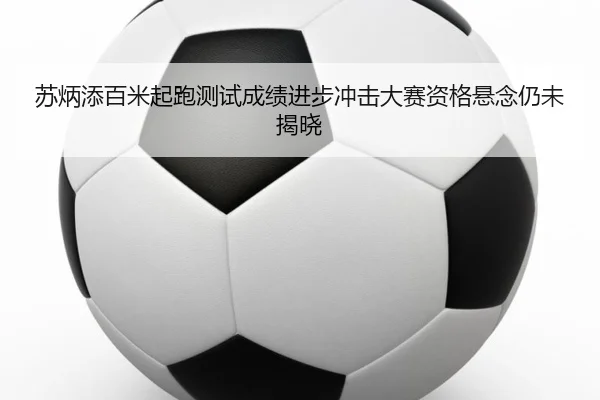 苏炳添百米起跑测试成绩进步冲击大赛资格悬念仍未揭晓