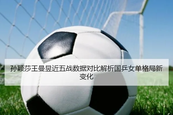孙颖莎王曼昱近五战数据对比解析国乒女单格局新变化