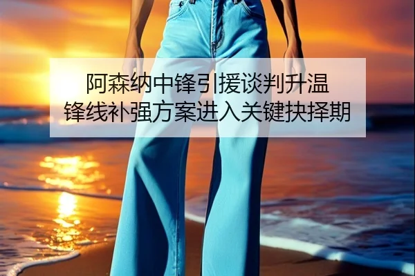 阿森纳中锋引援谈判升温 锋线补强方案进入关键抉择期