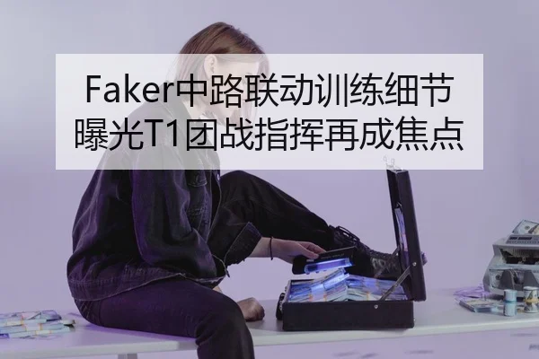 Faker中路联动训练细节曝光T1团战指挥再成焦点